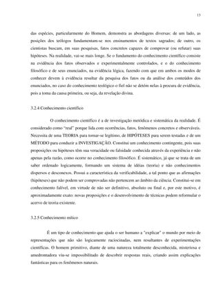 13
das espécies, particularmente do Homem, demonstra as abordagens diversas: de um lado, as
posições dos teólogos fundamentam-se nos ensinamentos de textos sagrados; de outro, os
cientistas buscam, em suas pesquisas, fatos concretos capazes de comprovar (ou refutar) suas
hipóteses. Na realidade, vai-se mais longe. Se o fundamento do conhecimento científico consiste
na evidência dos fatos observados e experimentalmente controlados, e o do conhecimento
filosófico e de seus enunciados, na evidência lógica, fazendo com que em ambos os modos de
conhecer devem à evidência resultar da pesquisa dos fatos ou da análise dos conteúdos dos
enunciados, no caso do conhecimento teológico o fiel não se detém nelas à procura de evidência,
pois a toma da causa primeira, ou seja, da revelação divina.
3.2.4 Conhecimento científico
O conhecimento científico é a de investigação metódica e sistemática da realidade. É
considerado como “real” porque lida com ocorrências, fatos, fenômenos concretos e observáveis.
Necessita de uma TEORIA para tornar-se legítimo, de HIPÓTESES para serem testadas e de um
MÉTODO para conduzir a INVESTIGAÇÃO. Constitui um conhecimento contingente, pois suas
proposições ou hipóteses têm sua veracidade ou falsidade conhecida através da experiência e não
apenas pela razão, como ocorre no conhecimento filosófico. É sistemático, já que se trata de um
saber ordenado logicamente, formando um sistema de idéias (teoria) e não conhecimentos
dispersos e desconexos. Possui a característica da verificabilidade, a tal ponto que as afirmações
(hipóteses) que não podem ser comprovadas não pertencem ao âmbito da ciência. Constitui-se em
conhecimento falível, em virtude de não ser definitivo, absoluto ou final e, por este motivo, é
aproximadamente exato: novas proposições e o desenvolvimento de técnicas podem reformular o
acervo de teoria existente.
3.2.5 Conhecimento mítico
É um tipo de conhecimento que ajuda o ser humano a "explicar" o mundo por meio de
representações que não são logicamente raciocinadas, nem resultantes de experimentações
científicas. O homem primitivo, diante de uma natureza totalmente desconhecida, misteriosa e
amedrontadora viu-se impossibilitado de descobrir respostas reais, criando assim explicações
fantásticas para os fenômenos naturais.
 