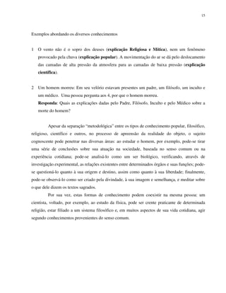 15
Exemplos abordando os diversos conhecimentos
1 O vento não é o sopro dos deuses (explicação Religiosa e Mítica), nem um fenômeno
provocado pela chuva (explicação popular). A movimentação do ar se dá pelo deslocamento
das camadas de alta pressão da atmosfera para as camadas de baixa pressão (explicação
científica).
2 Um homem morreu: Em seu velório estavam presentes um padre, um filósofo, um inculto e
um médico. Uma pessoa pergunta aos 4, por que o homem morreu.
Responda: Quais as explicações dadas pelo Padre, Filósofo, Inculto e pelo Médico sobre a
morte do homem?
Apesar da separação “metodológica” entre os tipos de conhecimento popular, filosófico,
religioso, científico e outros, no processo de apreensão da realidade do objeto, o sujeito
cognoscente pode penetrar nas diversas áreas: ao estudar o homem, por exemplo, pode-se tirar
uma série de conclusões sobre sua atuação na sociedade, baseada no senso comum ou na
experiência cotidiana; pode-se analisá-lo como um ser biológico, verificando, através de
investigação experimental, as relações existentes entre determinados órgãos e suas funções; pode-
se questioná-lo quanto à sua origem e destino, assim como quanto à sua liberdade; finalmente,
pode-se observá-lo como ser criado pela divindade, à sua imagem e semelhança, e meditar sobre
o que dele dizem os textos sagrados.
Por sua vez, estas formas de conhecimento podem coexistir na mesma pessoa: um
cientista, voltado, por exemplo, ao estudo da física, pode ser crente praticante de determinada
religião, estar filiado a um sistema filosófico e, em muitos aspectos de sua vida cotidiana, agir
segundo conhecimentos provenientes do senso comum.
 