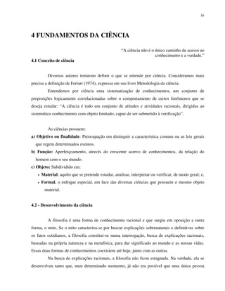 16
4 FUNDAMENTOS DA CIÊNCIA
“A ciência não é o único caminho de acesso ao
conhecimento e a verdade.”
4.1 Conceito de ciência
Diversos autores tentaram definir o que se entende por ciência. Consideramos mais
precisa a definição de Ferrari (1974), expressa em seu livro Metodologia da ciência.
Entendemos por ciência uma sistematização de conhecimentos, um conjunto de
proposições logicamente correlacionadas sobre o comportamento de certos fenômenos que se
deseja estudar: “A ciência é todo um conjunto de atitudes e atividades racionais, dirigidas ao
sistemático conhecimento com objeto limitado, capaz de ser submetido à verificação”.
As ciências possuem:
a) Objetivo ou finalidade: Preocupação em distinguir a característica comum ou as leis gerais
que regem determinados eventos.
b) Função: Aperfeiçoamento, através do crescente acervo de conhecimentos, da relação do
homem com o seu mundo.
c) Objeto: Subdividido em:
• Material, aquilo que se pretende estudar, analisar, interpretar ou verificar, de modo geral; e,
• Formal, o enfoque especial, em face das diversas ciências que possuem o mesmo objeto
material.
4.2 - Desenvolvimento da ciência
A filosofia é uma forma de conhecimento racional e que surgiu em oposição a outra
forma, o mito. Se o mito caracteriza-se por buscar explicações sobrenaturais e definitivas sobre
os fatos cotidianos, a filosofia constitui-se numa interrogação, busca de explicações racionais,
baseadas na própria natureza e na metafísica, para dar significado ao mundo e as nossas vidas.
Essas duas formas de conhecimentos coexistem até hoje, junto com as outras.
Na busca de explicações racionais, a filosofia não ficou estagnada. Na verdade, ela se
desenvolveu tanto que, num determinado momento, já não era possível que uma única pessoa
 