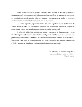5
Neste aspecto é essencial conhecer o material a ser utilizado na pesquisa, apresenta os
métodos e tipos de pesquisas mais utilizados em trabalhos científicos, os aspectos normativos que
os pesquisadores deverão manter uniformes durante a sua execução, e ainda, os elementos
essenciais ao processo de estruturação de um projeto de pesquisa.
As normas e padrões, aqui mencionados, têm como suporte a Associação Brasileira de
Normas Técnicas (ABNT) e, desta forma, permitem que os trabalhos acadêmicos estejam em
conformidade com os padrões adotados em âmbito nacional e internacional.
O principal padrão internacional que norteia a elaboração de documentos é a Norma
ISO-690. A partir da International Standardization Organization (ISO) outros países criaram seus
próprios órgãos normativos. No Brasil, a Associação Brasileira de Normas Técnicas (ABNT),
fundada em 1940, além de representante da ISO e da Associação Mercosul de Normalização
(AMN) é responsável por adaptar, criar e comercializar as normas nacionais.
"A leitura faz ao homem completo; a
conversa, ágil, e o escrever, preciso".
(Francis Bacon)
 