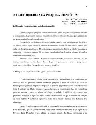 6
2 A METODOLOGIA DA PESQUISA CIENTÍFICA
“Um MÉTODO infalível de
produzir CONHECIMENTOS é
levar a CRER antes de tudo.”
2.1 Conceito e importância da metodologia científica
A metodologia da pesquisa científica refere-se à forma de como se organiza e funciona
o conhecimento. É, portanto, o estudo ou conhecimento dos métodos utilizados para a realização
de pesquisas científicas e/ou acadêmicas.
Metodologia literalmente refere-se ao estudo dos métodos e, especialmente, do método
da ciência, que se supõe universal. Embora procedimentos variem de uma área da ciência para
outra (as disciplinas científicas), diferenciadas por seus distintos objetos de estudo, consegue-se
determinar certos elementos que diferenciam o método científico de outros métodos (filosófico,
algoritmo – matemático etc.).
Devido à necessidade de o discente elaborar um trabalho de conclusão de curso (TCC) e
realizar pesquisas, as Instituições de Ensino Superiores passaram a inserir nos componentes
curriculares a disciplina “metodologia da pesquisa científica“.
2.2 Origem e evolução da metodologia da pesquisa científica
A origem remota do método científico situa-se na Grécia clássica, com o nascimento da
dialética, que se apresentava como método de pesquisa e busca da verdade por meio da
formulação adequada de perguntas e respostas. A primeira pergunta relaciona-se à definição do
tema do diálogo, ou debate. Obtida a resposta, faz-se nova pergunta com base no conteúdo da
primeira resposta e assim por diante, até chegar à verdade. A dialética foi, portanto, uma
precursora da lógica. A lógica é a forma de raciocinar coerente, em que se estabelecem relações
de causa e efeito. A dialética é o processo e arte de se buscar a verdade pelo diálogo e pela
discussão.
A metodologia da pesquisa científica contemporânea tem sua origem no pensamento de
René Descartes, que foi posteriormente desenvolvida empiricamente pelo físico inglês Isaac
Newton. René Descartes propôs chegar à verdade através da dúvida sistemática e da
 