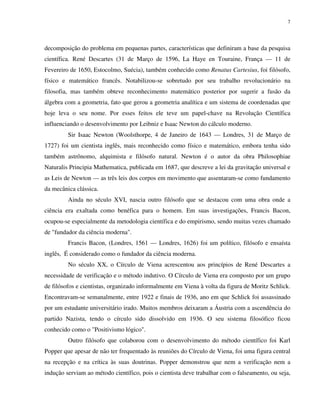 7
decomposição do problema em pequenas partes, características que definiram a base da pesquisa
científica. René Descartes (31 de Março de 1596, La Haye en Touraine, França — 11 de
Fevereiro de 1650, Estocolmo, Suécia), também conhecido como Renatus Cartesius, foi filósofo,
físico e matemático francês. Notabilizou-se sobretudo por seu trabalho revolucionário na
filosofia, mas também obteve reconhecimento matemático posterior por sugerir a fusão da
álgebra com a geometria, fato que gerou a geometria analítica e um sistema de coordenadas que
hoje leva o seu nome. Por esses feitos ele teve um papel-chave na Revolução Científica
influenciando o desenvolvimento por Leibniz e Isaac Newton do cálculo moderno.
Sir Isaac Newton (Woolsthorpe, 4 de Janeiro de 1643 — Londres, 31 de Março de
1727) foi um cientista inglês, mais reconhecido como físico e matemático, embora tenha sido
também astrônomo, alquimista e filósofo natural. Newton é o autor da obra Philosophiae
Naturalis Principia Mathematica, publicada em 1687, que descreve a lei da gravitação universal e
as Leis de Newton — as três leis dos corpos em movimento que assentaram-se como fundamento
da mecânica clássica.
Ainda no século XVI, nascia outro filósofo que se destacou com uma obra onde a
ciência era exaltada como benéfica para o homem. Em suas investigações, Francis Bacon,
ocupou-se especialmente da metodologia científica e do empirismo, sendo muitas vezes chamado
de "fundador da ciência moderna".
Francis Bacon, (Londres, 1561 — Londres, 1626) foi um político, filósofo e ensaísta
inglês, É considerado como o fundador da ciência moderna.
No século XX, o Círculo de Viena acrescentou aos princípios de René Descartes a
necessidade de verificação e o método indutivo. O Círculo de Viena era composto por um grupo
de filósofos e cientistas, organizado informalmente em Viena à volta da figura de Moritz Schlick.
Encontravam-se semanalmente, entre 1922 e finais de 1936, ano em que Schlick foi assassinado
por um estudante universitário irado. Muitos membros deixaram a Áustria com a ascendência do
partido Nazista, tendo o círculo sido dissolvido em 1936. O seu sistema filosófico ficou
conhecido como o "Positivismo lógico".
Outro filósofo que colaborou com o desenvolvimento do método científico foi Karl
Popper que apesar de não ter frequentado às reuniões do Círculo de Viena, foi uma figura central
na recepção e na crítica às suas doutrinas. Popper demonstrou que nem a verificação nem a
indução serviam ao método científico, pois o cientista deve trabalhar com o falseamento, ou seja,
 