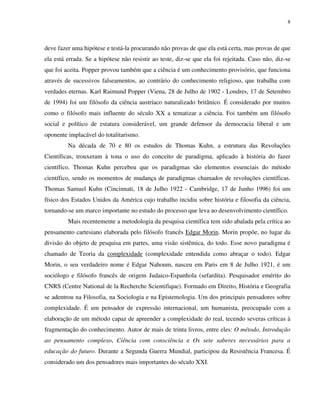 8
deve fazer uma hipótese e testá-la procurando não provas de que ela está certa, mas provas de que
ela está errada. Se a hipótese não resistir ao teste, diz-se que ela foi rejeitada. Caso não, diz-se
que foi aceita. Popper provou também que a ciência é um conhecimento provisório, que funciona
através de sucessivos falseamentos, ao contrário do conhecimento religioso, que trabalha com
verdades eternas. Karl Raimund Popper (Viena, 28 de Julho de 1902 - Londres, 17 de Setembro
de 1994) foi um filósofo da ciência austríaco naturalizado britânico. É considerado por muitos
como o filósofo mais influente do século XX a tematizar a ciência. Foi também um filósofo
social e político de estatura considerável, um grande defensor da democracia liberal e um
oponente implacável do totalitarismo.
Na década de 70 e 80 os estudos de Thomas Kuhn, a estrutura das Revoluções
Científicas, trouxeram à tona o uso do conceito de paradigma, aplicado à história do fazer
científico. Thomas Kuhn percebeu que os paradigmas são elementos essenciais do método
científico, sendo os momentos de mudança de paradigmas chamados de revoluções científicas.
Thomas Samuel Kuhn (Cincinnati, 18 de Julho 1922 - Cambridge, 17 de Junho 1996) foi um
físico dos Estados Unidos da América cujo trabalho incidiu sobre história e filosofia da ciência,
tornando-se um marco importante no estudo do processo que leva ao desenvolvimento científico.
Mais recentemente a metodologia da pesquisa científica tem sido abalada pela crítica ao
pensamento cartesiano elaborada pelo filósofo francês Edgar Morin. Morin propõe, no lugar da
divisão do objeto de pesquisa em partes, uma visão sistêmica, do todo. Esse novo paradigma é
chamado de Teoria da complexidade (complexidade entendida como abraçar o todo). Edgar
Morin, o seu verdadeiro nome é Edgar Nahoum, nasceu em Paris em 8 de Julho 1921, é um
sociólogo e filósofo francês de origem Judaico-Espanhola (sefardita). Pesquisador emérito do
CNRS (Centre National de la Recherche Scientifique). Formado em Direito, História e Geografia
se adentrou na Filosofia, na Sociologia e na Epistemologia. Um dos principais pensadores sobre
complexidade. É um pensador de expressão internacional, um humanista, preocupado com a
elaboração de um método capaz de apreender a complexidade do real, tecendo severas críticas à
fragmentação do conhecimento. Autor de mais de trinta livros, entre eles: O método, Introdução
ao pensamento complexo, Ciência com consciência e Os sete saberes necessários para a
educação do futuro. Durante a Segunda Guerra Mundial, participou da Resistência Francesa. É
considerado um dos pensadores mais importantes do século XXI.
 