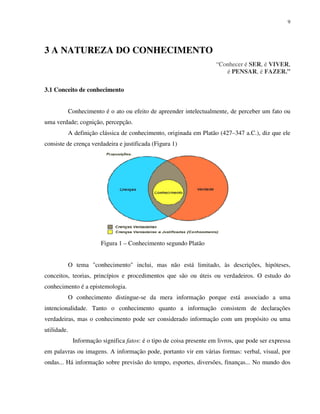 9
3 A NATUREZA DO CONHECIMENTO
“Conhecer é SER, é VIVER,
é PENSAR, é FAZER.”
3.1 Conceito de conhecimento
Conhecimento é o ato ou efeito de apreender intelectualmente, de perceber um fato ou
uma verdade; cognição, percepção.
A definição clássica de conhecimento, originada em Platão (427–347 a.C.), diz que ele
consiste de crença verdadeira e justificada (Figura 1)
Figura 1 – Conhecimento segundo Platão
O tema "conhecimento" inclui, mas não está limitado, às descrições, hipóteses,
conceitos, teorias, princípios e procedimentos que são ou úteis ou verdadeiros. O estudo do
conhecimento é a epistemologia.
O conhecimento distingue-se da mera informação porque está associado a uma
intencionalidade. Tanto o conhecimento quanto a informação consistem de declarações
verdadeiras, mas o conhecimento pode ser considerado informação com um propósito ou uma
utilidade.
Informação significa fatos: é o tipo de coisa presente em livros, que pode ser expressa
em palavras ou imagens. A informação pode, portanto vir em várias formas: verbal, visual, por
ondas... Há informação sobre previsão do tempo, esportes, diversões, finanças... No mundo dos
 