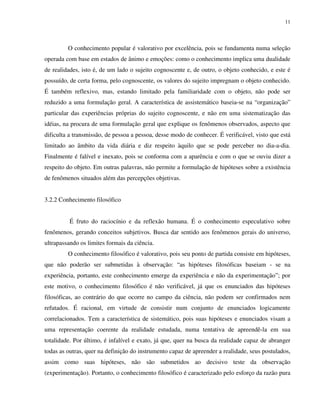 11
O conhecimento popular é valorativo por excelência, pois se fundamenta numa seleção
operada com base em estados de ânimo e emoções: como o conhecimento implica uma dualidade
de realidades, isto é, de um lado o sujeito cognoscente e, de outro, o objeto conhecido, e este é
possuído, de certa forma, pelo cognoscente, os valores do sujeito impregnam o objeto conhecido.
É também reflexivo, mas, estando limitado pela familiaridade com o objeto, não pode ser
reduzido a uma formulação geral. A característica de assistemático baseia-se na “organização”
particular das experiências próprias do sujeito cognoscente, e não em uma sistematização das
idéias, na procura de uma formulação geral que explique os fenômenos observados, aspecto que
dificulta a transmissão, de pessoa a pessoa, desse modo de conhecer. É verificável, visto que está
limitado ao âmbito da vida diária e diz respeito àquilo que se pode perceber no dia-a-dia.
Finalmente é falível e inexato, pois se conforma com a aparência e com o que se ouviu dizer a
respeito do objeto. Em outras palavras, não permite a formulação de hipóteses sobre a existência
de fenômenos situados além das percepções objetivas.
3.2.2 Conhecimento filosófico
É fruto do raciocínio e da reflexão humana. É o conhecimento especulativo sobre
fenômenos, gerando conceitos subjetivos. Busca dar sentido aos fenômenos gerais do universo,
ultrapassando os limites formais da ciência.
O conhecimento filosófico é valorativo, pois seu ponto de partida consiste em hipóteses,
que não poderão ser submetidas à observação: “as hipóteses filosóficas baseiam - se na
experiência, portanto, este conhecimento emerge da experiência e não da experimentação”; por
este motivo, o conhecimento filosófico é não verificável, já que os enunciados das hipóteses
filosóficas, ao contrário do que ocorre no campo da ciência, não podem ser confirmados nem
refutados. É racional, em virtude de consistir num conjunto de enunciados logicamente
correlacionados. Tem a característica de sistemático, pois suas hipóteses e enunciados visam a
uma representação coerente da realidade estudada, numa tentativa de apreendê-la em sua
totalidade. Por último, é infalível e exato, já que, quer na busca da realidade capaz de abranger
todas as outras, quer na definição do instrumento capaz de apreender a realidade, seus postulados,
assim como suas hipóteses, não são submetidos ao decisivo teste da observação
(experimentação). Portanto, o conhecimento filosófico é caracterizado pelo esforço da razão pura
 