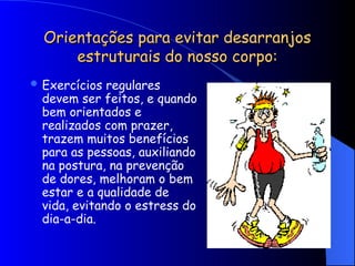 Orientações para evitar desarranjos
Orientações para evitar desarranjos
estruturais do nosso corpo:
estruturais do nosso corpo:
 Exercícios regulares
devem ser feitos, e quando
bem orientados e
realizados com prazer,
trazem muitos benefícios
para as pessoas, auxiliando
na postura, na prevenção
de dores, melhoram o bem
estar e a qualidade de
vida, evitando o estress do
dia-a-dia.
 