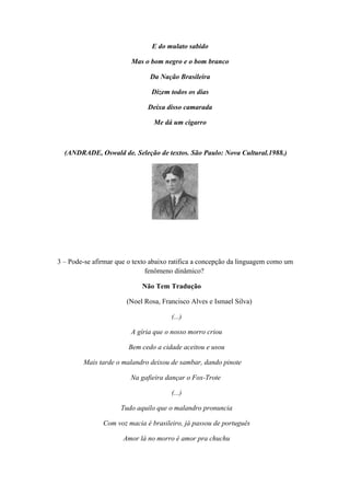E do mulato sabido

                         Mas o bom negro e o bom branco

                               Da Nação Brasileira

                               Dizem todos os dias

                              Deixa disso camarada

                                Me dá um cigarro



  (ANDRADE, Oswald de. Seleção de textos. São Paulo: Nova Cultural.1988.)




3 – Pode-se afirmar que o texto abaixo ratifica a concepção da linguagem como um
                               fenômeno dinâmico?

                            Não Tem Tradução

                       (Noel Rosa, Francisco Alves e Ismael Silva)

                                      (...)

                         A gíria que o nosso morro criou

                        Bem cedo a cidade aceitou e usou

        Mais tarde o malandro deixou de sambar, dando pinote

                        Na gafieira dançar o Fox-Trote

                                      (...)

                     Tudo aquilo que o malandro pronuncia

               Com voz macia é brasileiro, já passou de português

                      Amor lá no morro é amor pra chuchu
 