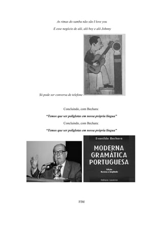 As rimas do samba não são I love you

          E esse negócio de alô, alô boy e alô Johnny




Só pode ser conversa de telefone



                  Concluindo, com Bechara:

     “Temos que ser poliglotas em nossa própria língua”

                  Concluindo, com Bechara:

     “Temos que ser poliglotas em nossa própria língua”




                             FIM
 