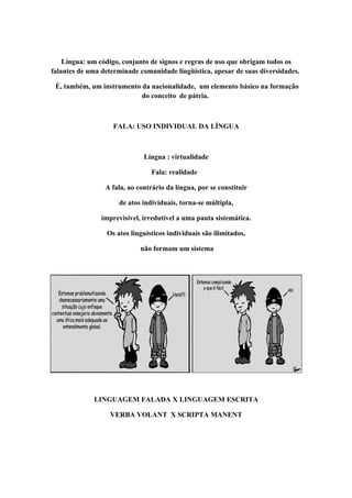 Língua: um código, conjunto de signos e regras de uso que obrigam todos os
falantes de uma determinade comunidade lingüística, apesar de suas diversidades.

 É, também, um instrumento da nacionalidade, um elemento básico na formação
                           do conceito de pátria.



                    FALA: USO INDIVIDUAL DA LÍNGUA



                              Língua : virtualidade

                                Fala: realidade

                 A fala, ao contrário da língua, por se constituir

                     de atos individuais, torna-se múltipla,

                imprevisível, irredutível a uma pauta sistemática.

                 Os atos linguísticos individuais são ilimitados,

                             não formam um sistema




             LINGUAGEM FALADA X LINGUAGEM ESCRITA

                   VERBA VOLANT X SCRIPTA MANENT
 