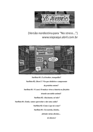 Surfista 01: E aí brother, tranquilão?

             Surfista 02: Show!!! Viu que doideira o campeonato

                                    da prainha ontem?

           Surfista 01: Vi cara! O maluco virou a bateria no finzinho

                                 tirando um tubão animal!

                        Surfista 02: Alucinante, né não?

Surfista 01: Então, vamos aproveitar e dar uma caída?

                       Surfista 02: Como é que tá o mar?

                       Surfista 01: Um metrão, lisinho,

                                 abrindo várias direitas...

                                         tá clássico!
 
