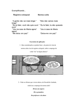 Exercícios de aplicação:

  1 - Que considerações se podem fazer , do ponto de vista da

    norma culta e/ou do registro coloquial, sobre o emprego do

                  verbo “ter” na figura abaixo?




2 – Pode se afirmar que o texto abaixo, de Oswald de Andrade,

               relativiza o emprego da norma culta?

                       Dê-me um cigarro

                        Diz a gramática

                    Do professor e do aluno
 