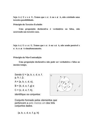 Seja A ⊂ U e x ∈ U. Temos que x ∈ A ou x ∉ A, não existindo uma
terceira possibilidade.

Princípio do Terceiro Excluído

     Uma proposição declarativa é verdadeira ou falsa, não
ocorrendo um terceiro caso.




Seja A ⊂ U e x ∈ U. Temos que x ∈ A ou x ∉ A, não sendo possível x
∈ A e x ∉ A simultaneamente.



Princípio da Não-Contradição

    Uma proposição declarativa não pode ser verdadeira e falsa ao
mesmo tempo.
 