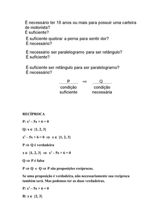 RECÍPROCA

P: x2 – 5x + 6 = 0

Q: x ∈ {1, 2, 3}

x2 – 5x + 6 = 0 ⇒ x ∈ {1, 2, 3}

P ⇒ Q é verdadeira

x ∈ {1, 2, 3} ⇒ x2 – 5x + 6 = 0

Q ⇒ P é falsa

P ⇒ Q e Q ⇒ P são proposições recíprocas.

Se uma proposição é verdadeira, não necessariamente sua recíproca
também será. Mas podemos ter as duas verdadeiras.

P: x2 – 5x + 6 = 0

R: x ∈ {2, 3}
 