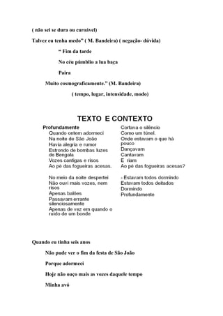 ( não sei se dura ou caroável)

Talvez eu tenha medo” ( M. Bandeira) ( negação- dúvida)

            “ Fim da tarde

            No céu púmblio a lua baça

            Paira

      Muito cosmograficamente.” (M. Bandeira)

                    ( tempo, lugar, intensidade, modo)




Quando eu tinha seis anos

      Não pude ver o fim da festa de São João

      Porque adormeci

      Hoje não ouço mais as vozes daquele tempo

      Minha avó
 