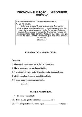 EMPREGANDO A NORMA CULTA.



Exemplos:

1- O rapaz de quem gosto me pediu em casamento.

2- Havia momentos em que ficava lúcido.

3- O professor, de cujas ideias discordamos, fará uma palestra.

4- Visitei a mulher do morro a qual já conhecia.

5- O lugar a que chegamos era estranho.

            ( aonde)



                       OUTROS ANAFÓRICOS

   • B) Uso o ou uso lhe?

Ex.: Disse a Ana que há tempo não _________ vejo!

Ex.: João chagou atrasado, mas o lugar ______________ pertence.
 