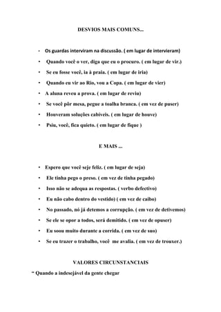 DESVIOS MAIS COMUNS...



  •   Os guardas interviram na discussão. ( em lugar de intervieram)

  •   Quando você o ver, diga que eu o procuro. ( em lugar de vir.)

  •   Se eu fosse você, ia à praia. ( em lugar de iria)

  •   Quando eu vir ao Rio, vou a Copa. ( em lugar de vier)

  • A aluna reveu a prova. ( em lugar de reviu)

  •   Se você pôr mesa, pegue a toalha branca. ( em vez de puser)

  •   Houveram soluções cabíveis. ( em lugar de houve)

  •   Psiu, você, fica quieto. ( em lugar de fique )



                               E MAIS ...



  • Espero que você seje feliz. ( em lugar de seja)

  •   Ele tinha pego o preso. ( em vez de tinha pegado)

  •   Isso não se adequa as respostas. ( verbo defectivo)

  •   Eu não cabo dentro do vestido) ( em vez de caibo)

  •   No passado, nó já detemos a corrupção. ( em vez de detivemos)

  •   Se ele se opor a todos, será demitido. ( em vez de opuser)

  •   Eu soou muito durante a corrida. ( em vez de suo)

  •   Se eu trazer o trabalho, você me avalia. ( em vez de trouxer.)



                  VALORES CIRCUNSTANCIAIS

“ Quando a indesejável da gente chegar
 
