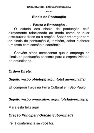 GABARITANDO – LÍNGUA PORTUGUESA

                         AULA 4


                Sinais de Pontuação

               - Pausa e Entonação -
    O estudo dos sinais de pontuação está
diretamente relacionado ao modo como se quer
estruturar a frase ou a oração. Saber empregar bem
os sinais de pontuação é, também, saber elaborar
um texto com coesão e coerência.

    Convém ainda acrescentar que o emprego de
sinais de pontuação concorre para a expressividade
de enunciados.


Ordem Direta:

Sujeito verbo objeto(s) adjunto(s) adverbial(is)

Eli comprou livros na Feira Cultural em São Paulo.


Sujeito verbo predicativo adjunto(s)adverbial(is)

Mara está feliz aqui.

Oração Principal / Oração Subordinada

Irei à conferência se você for.
 