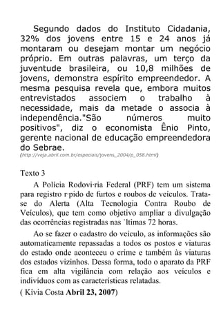 Segundo dados do Instituto Cidadania,
32% dos jovens entre 15 e 24 anos já
montaram ou desejam montar um negócio
próprio. Em outras palavras, um terço da
juventude brasileira, ou 10,8 milhões de
jovens, demonstra espírito empreendedor. A
mesma pesquisa revela que, embora muitos
entrevistados   associem   o   trabalho   à
necessidade, mais da metade o associa à
independência."São      números       muito
positivos", diz o economista Ênio Pinto,
gerente nacional de educação empreendedora
do Sebrae.
(http://veja.abril.com.br/especiais/jovens_2004/p_058.html)



Texto 3
    A Polícia Rodoviária Federal (PRF) tem um sistema
para registro rápido de furtos e roubos de veículos. Trata-
se do Alerta (Alta Tecnologia Contra Roubo de
Veículos), que tem como objetivo ampliar a divulgação
das ocorrências registradas nas últimas 72 horas.
    Ao se fazer o cadastro do veículo, as informações são
automaticamente repassadas a todos os postos e viaturas
do estado onde aconteceu o crime e também às viaturas
dos estados vizinhos. Dessa forma, todo o aparato da PRF
fica em alta vigilância com relação aos veículos e
indivíduos com as características relatadas.
( Kívia Costa Abril 23, 2007)
 
