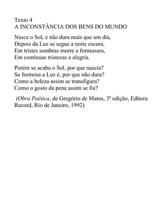 Texto 4
A INCONSTÂNCIA DOS BENS DO MUNDO
Nasce o Sol, e não dura mais que um dia,
Depois da Luz se segue a noite escura,
Em tristes sombras morre a formosura,
Em contínuas tristezas a alegria.
Porém se acaba o Sol, por que nascia?
Se formosa a Luz é, por que não dura?
Como a beleza assim se transfigura?
Como o gosto da pena assim se fia?
(Obra Poética, de Gregório de Matos, 3ª edição, Editora
Record, Rio de Janeiro, 1992)
 
