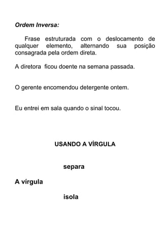 Ordem Inversa:

   Frase estruturada com o deslocamento de
qualquer elemento, alternando sua posição
consagrada pela ordem direta.

A diretora ficou doente na semana passada.


O gerente encomendou detergente ontem.


Eu entrei em sala quando o sinal tocou.




              USANDO A VÍRGULA


                 separa

A vírgula

                 isola
 