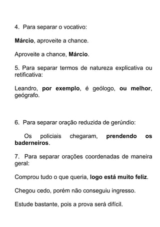 4. Para separar o vocativo:

Márcio, aproveite a chance.

Aproveite a chance, Márcio.

5. Para separar termos de natureza explicativa ou
retificativa:

Leandro, por exemplo, é geólogo, ou melhor,
geógrafo.



6. Para separar oração reduzida de gerúndio:

   Os policiais      chegaram,      prendendo   os
baderneiros.

7. Para separar orações coordenadas de maneira
geral:

Comprou tudo o que queria, logo está muito feliz.

Chegou cedo, porém não conseguiu ingresso.

Estude bastante, pois a prova será difícil.
 