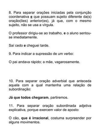 8. Para separar orações iniciadas pela conjunção
coordenativa e que possuam sujeito diferente da(s)
oração(ões) anterior(es), já que, com o mesmo
sujeito, não se usa a vírgula.

O professor dirigiu-se ao trabalho, e o aluno sentou-
se imediatamente.

Saí cedo e cheguei tarde.

9. Para indicar a supressão de um verbo:

O pai andava rápido; a mãe, vagarosamente.




10. Para separar oração adverbial que anteceda
aquela com a qual mantenha uma relação de
subordinação:

Já que todos chegaram, partiremos.

11. Para separar oração subordinada adjetiva
explicativa, porque exercem valor de aposto:

O cão, que é irracional, costuma surpreender por
alguns movimentos.
 