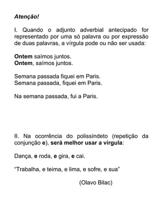 Atenção!

I. Quando o adjunto adverbial antecipado for
representado por uma só palavra ou por expressão
de duas palavras, a vírgula pode ou não ser usada:

Ontem saímos juntos.
Ontem, saímos juntos.

Semana passada fiquei em Paris.
Semana passada, fiquei em Paris.

Na semana passada, fui a Paris.




II. Na ocorrência do polissíndeto (repetição da
conjunção e), será melhor usar a vírgula:

Dança, e roda, e gira, e cai.

“Trabalha, e teima, e lima, e sofre, e sua”

                          (Olavo Bilac)
 