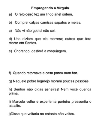 Empregando a Vírgula
a) O relojoeiro fez um lindo anel ontem.

b) Comprei calças camisas sapatos e meias.

c) Não vi não gostei não sei.

d) Uns diziam que ele morrera; outros que fora
morar em Santos.

e) Chorando desfará a maquiagem.




f) Quando retornava a casa parou num bar.

g) Naquele pobre lugarejo moram poucas pessoas.

h) Senhor não digas asneiras! Nem você querida
prima.

i) Marcelo velho e experiente porteiro pressentiu o
assalto.

j)Disse que voltaria no entanto não voltou.
 
