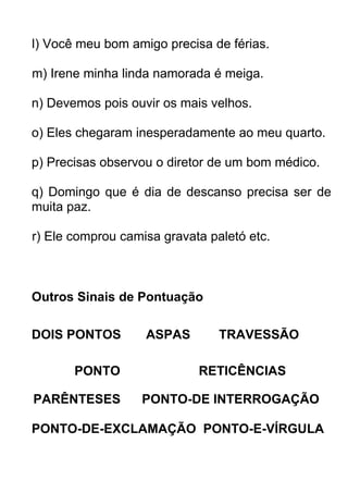 l) Você meu bom amigo precisa de férias.

m) Irene minha linda namorada é meiga.

n) Devemos pois ouvir os mais velhos.

o) Eles chegaram inesperadamente ao meu quarto.

p) Precisas observou o diretor de um bom médico.

q) Domingo que é dia de descanso precisa ser de
muita paz.

r) Ele comprou camisa gravata paletó etc.



Outros Sinais de Pontuação

DOIS PONTOS        ASPAS        TRAVESSÃO

       PONTO                RETICÊNCIAS

PARÊNTESES        PONTO-DE INTERROGAÇÃO

PONTO-DE-EXCLAMAÇÃO PONTO-E-VÍRGULA
 