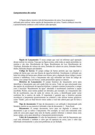 Lançamentos do caixa
A figura abaixo mostra a tela de lançamentos do caixa. Esse programa é
utilizado para realizar várias opções de lançamentos no caixa. Vamos conhecer essa tela
e posteriormente conhecer como realizar cada operação.
Opção de Lançamento: É nesse campo que você irá informar qual operação
deseja realizar no sistema. Veja que na figura acima, estão todas as opção permitidas no
sistema e são elas: Recebimento de Água, Recebimento de Luz, Recebimento de
Telefones, Retiradas de valores do caixa, Entradas de valores no caixa, Entradas Outros
títulos, Retirada cheques pré-datados.
Código de barras: O campo código de barras permite que seja digitado o
código de barras que vem nas faturas de água/luz/telefone. Geralmente é utilizado um
leitor de código de barras para efetuar essa leitura, pois a digitação desse código é muito
extensa e trabalhosa. Caso o lançamento não seja utilizando um leitor de código de
barras, esse campo fica em branco, sendo preenchidos apenas os demais.
Histórico de Lançamento: O campo histórico do lançamento serve para
identificar o lançamento que está sendo feito no caixa. Toda vez que selecionado uma
das opções de recebimento de água/luz/telefone, o próprio sistema já preenche o campo
com a inscrição “Recebimento de água” alterando o recebimento conforme a opção
escolhida. Porém, esses nomes podem ser alterados, por exemplo, se o lançamento não
for de recebimento, mas de saída de valores do caixa, a identificação pode variar
conforme for o motivo da saída. O importante é garantir que o histórico permita
reconhecer o lançamento posteriormente no relatório e não utilizar termos genéricos
como “Saída”, pois ao final haverá várias saídas e você não saberá para quê foi feita a
saída.
Tipo de documento: O tipo de documento a ser utilizado é determinado pela
farmácia, porém na sua maioria é utilizado o tipo de documento 1 – Nota fiscal.
Documento: O campo documento serve para ser digitado o número do
documento a que se refere o lançamento. Por exemplo, se você está realizando uma
saída de caixa para pagar uma nota de lanche, poderá informar o número dessa nota
nesse campo, serve para identificar o lançamento posteriormente.
Valor do Lançamento: O valor do lançamento é valor total do lançamento que
você está efetuando e também o valor que irá aparecer no caixa, caso o valor seja
informado erroneamente o caixa terá problemas ao ser fechado.
 