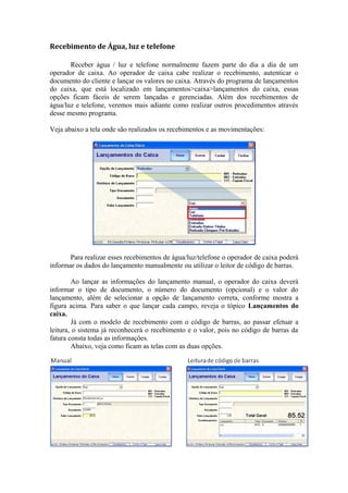 Recebimento de Água, luz e telefone
Receber água / luz e telefone normalmente fazem parte do dia a dia de um
operador de caixa. Ao operador de caixa cabe realizar o recebimento, autenticar o
documento do cliente e lançar os valores no caixa. Através do programa de lançamentos
do caixa, que está localizado em lançamentos>caixa>lançamentos do caixa, essas
opções ficam fáceis de serem lançadas e gerenciadas. Além dos recebimentos de
água/luz e telefone, veremos mais adiante como realizar outros procedimentos através
desse mesmo programa.
Veja abaixo a tela onde são realizados os recebimentos e as movimentações:
Para realizar esses recebimentos de água/luz/telefone o operador de caixa poderá
informar os dados do lançamento manualmente ou utilizar o leitor de código de barras.
Ao lançar as informações do lançamento manual, o operador do caixa deverá
informar o tipo de documento, o número do documento (opcional) e o valor do
lançamento, além de selecionar a opção de lançamento correta, conforme mostra a
figura acima. Para saber o que lançar cada campo, reveja o tópico Lançamentos do
caixa.
Já com o modelo de recebimento com o código de barras, ao passar efetuar a
leitura, o sistema já reconhecerá o recebimento e o valor, pois no código de barras da
fatura consta todas as informações.
Abaixo, veja como ficam as telas com as duas opções.
 