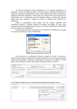 Ao final do lançamento, agora independente se foi lançado manualmente ou
utilizando o leitor de código de barras o sistema permite autenticar diretamente na
impressora, podendo ser ela paralela ou fiscal. Para autenticar uma fatura na impressora
paralela é necessário configurar o sistema para isso e desenvolver uma estrutura para a
autenticação, caso a autenticação seja em impressora fiscal, a mesma deve possuir
suporte para essa operação e seguirá um layout já definido pelo fabricante da
impressora.
Todos os recebimentos serão listados em um relatório específico para
conferência posterior e também constará no relatório de relação de caixa como
comprovante da movimentação financeira, pois os mesmos influenciam no fechamento
do caixa e devem ser considerados.
O relatório que relaciona os lançamentos é o relatório de recebimentos, que pode
ser acessado em relatórios>caixa>recebimentos.
Para relacionar os recebimentos informe o número do caixa e sua data de
abertura, depois apenas selecione qual o tipo de recebimento que você deseja relacionar,
sendo possível, portanto visualizar os recebimentos de água, Luz, Telefone e outros
títulos. Os recebimentos estarão relacionados da seguinte forma no relatório:
Já no relatório relação do caixa, os lançamentos aparecerão da seguinte forma:
 