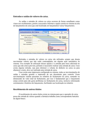 Entradas e saídas de valores do caixa.
As saídas e entradas de valores no caixa ocorrem de forma semelhante como
vimos nos recebimentos, porém é necessário informar a opção correta no sistema na tela
de lançamentos do caixa que está localizada em lançamentos>caixa>lançamentos.
Retiradas e entradas de valores no caixa são utilizados sempre que deseja
movimentar valores que não estão contemplados em alguma ação automática no
sistema. Um exemplo de utilização dessas opções é a entrada para troco adicional no
caixa que não estava previsto, portanto é necessário realizar uma entrada de caixa. Caso
exista alguma retirada, seja para diminuir o volume de dinheiro no caixa ou para
abastecer a moto, deve ser realizada uma retirada de caixa.
Caso exista uma impressora configurada no sistema, todas as movimentações de
saídas e entradas gerarão a impressão de um documento para controle. Essas
movimentações estarão presentes no relatório de fechamento de caixa, somando ou
diminuindo do valor total de fechamento, por isso é fundamental que o lançamento
esteja correto para não gerar problemas no fechamento do caixa, inclusive informando
corretamente o histórico do lançamento, facilitando sua localização no relatório
Recebimento de outros títulos
O recebimento de outros títulos existe no sistema para que o operador do caixa
possa dar entrada de valores quando a farmácia trabalha como correspondente bancário
de algum banco.
 