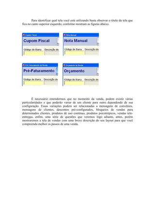 Para identificar qual tela você está utilizando basta observar o título da tela que
fica no canto superior esquerdo, conforme mostram as figuras abaixo.
É necessário entendermos que no momento da venda, podem existir várias
particularidades e que poderão variar de um cliente para outro dependendo de sua
configuração. Essas variações podem ser relacionadas a mensagens de convênios,
mensagens de clientes, descontos pré-configurados, bloqueios de vendas para
determinados clientes, produtos de uso contínuo, produtos psicotrópicos, vendas tele-
entregas, enfim, uma série de questões que veremos logo adiante, antes, porém
mostraremos a tela de vendas com uma breve descrição do seu layout para que você
compreenda melhor os passos de uma venda.
 
