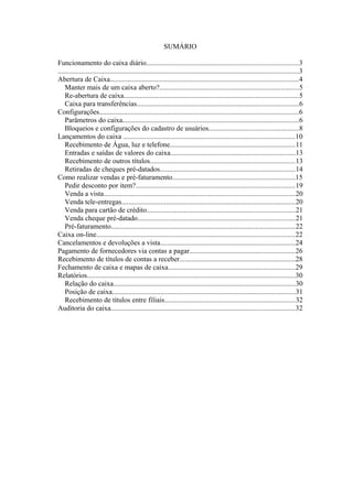 SUMÁRIO
Funcionamento do caixa diário.....................................................................................3
.......................................................................................................................................3
Abertura de Caixa..........................................................................................................4
Manter mais de um caixa aberto?..............................................................................5
Re-abertura de caixa..................................................................................................5
Caixa para transferências...........................................................................................6
Configurações................................................................................................................6
Parâmetros do caixa...................................................................................................6
Bloqueios e configurações do cadastro de usuários..................................................8
Lançamentos do caixa ................................................................................................10
Recebimento de Água, luz e telefone......................................................................11
Entradas e saídas de valores do caixa......................................................................13
Recebimento de outros títulos.................................................................................13
Retiradas de cheques pré-datados............................................................................14
Como realizar vendas e pré-faturamento.....................................................................15
Pedir desconto por item?.........................................................................................19
Venda a vista...........................................................................................................20
Venda tele-entregas.................................................................................................20
Venda para cartão de crédito...................................................................................21
Venda cheque pré-datado........................................................................................21
Pré-faturamento.......................................................................................................22
Caixa on-line...............................................................................................................22
Cancelamentos e devoluções a vista............................................................................24
Pagamento de fornecedores via contas a pagar...........................................................26
Recebimento de títulos de contas a receber.................................................................28
Fechamento de caixa e mapas de caixa.......................................................................29
Relatórios.....................................................................................................................30
Relação do caixa......................................................................................................30
Posição de caixa.......................................................................................................31
Recebimento de títulos entre filiais.........................................................................32
Auditoria do caixa.......................................................................................................32
 