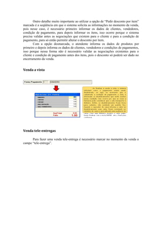 Outro detalhe muito importante ao utilizar a opção de “Pedir desconto por item”
marcada é a seqüência em que o sistema solicita as informações no momento da venda,
pois nesse caso, é necessário primeiro informar os dados de clientes, vendedores,
condição de pagamento, para depois informar os itens, isso ocorre porque o sistema
precisa validar antes as negociações que existem para o cliente e para a condição de
pagamento, para só então permitir alterar o desconto por item.
Com a opção desmarcada, o atendente informa os dados de produtos por
primeiro e depois informa os dados de clientes, vendedores e condições de pagamentos,
isso porque nessa forma não é necessário validar as negociações existentes para o
cliente e condição de pagamento antes dos itens, pois o desconto só poderá ser dado no
encerramento da venda.
Venda a vista
Venda tele-entregas
Para fazer uma venda tele-entrega é necessário marcar no momento da venda o
campo “tele-entrega”.
 