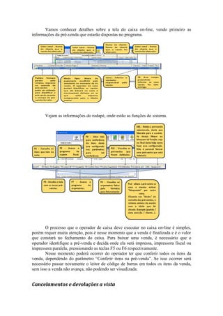 Vamos conhecer detalhes sobre a tela do caixa on-line, vendo primeiro as
informações da pré-venda que estarão dispostas no programa.
Vejam as informações do rodapé, onde estão as funções do sistema.
O processo que o operador de caixa deve executar no caixa on-line é simples,
porém requer muita atenção, pois é nesse momento que a venda é finalizada e é o valor
que constará no fechamento do caixa. Para baixar uma venda, é necessário que o
operador identifique a pré-venda e decida onde ela será impressa, impressora fiscal ou
impressora paralela, pressionando as teclas F5 ou F6 respectivamente.
Nesse momento poderá ocorrer do operador ter que conferir todos os itens da
venda, dependendo do parâmetro “Conferir itens na pré-venda”. Se isso ocorrer será
necessário passar novamente o leitor de código de barras em todos os itens da venda,
sem isso a venda não avança, não podendo ser visualizada.
Cancelamentos e devoluções a vista
 