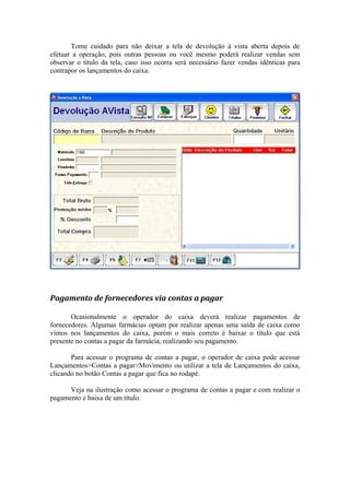 Tome cuidado para não deixar a tela de devolução à vista aberta depois de
efetuar a operação, pois outras pessoas ou você mesmo poderá realizar vendas sem
observar o título da tela, caso isso ocorra será necessário fazer vendas idênticas para
contrapor os lançamentos do caixa.
Pagamento de fornecedores via contas a pagar
Ocasionalmente o operador do caixa deverá realizar pagamentos de
fornecedores. Algumas farmácias optam por realizar apenas uma saída de caixa como
vimos nos lançamentos do caixa, porém o mais correto é baixar o título que está
presente no contas a pagar da farmácia, realizando seu pagamento.
Para acessar o programa de contas a pagar, o operador de caixa pode acessar
Lançamentos>Contas a pagar>Movimento ou utilizar a tela de Lançamentos do caixa,
clicando no botão Contas a pagar que fica no rodapé.
Veja na ilustração como acessar o programa de contas a pagar e com realizar o
pagamento e baixa de um título.
 