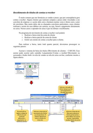 Recebimento de títulos de contas a receber
É muito comum que nas farmácias as vendas a prazo, que por conseqüência gera
contas a receber. Alguns clientes que realizam compras a prazo estão vinculados a um
convênio de empresa e o acerto dele com a farmácia muitas vezes é direto com o setor
de convênios. Mas muito deles são os chamados convênios particulares, esses clientes
realizam o acerto de seus débitos em carteira, ou seja, fazem o pagamento diretamente
no caixa. Nesses casos o operador de caixa é que irá efetuar o recebimento.
No programa de movimento de contas a receber você poderá:
o Realizar a baixa total da conta do cliente
o Realizar a baixa parcial da conta do cliente
o Emitir um extrato de contas a receber para o cliente.
Para realizar a baixa, tanto total quanto parcial, deveremos prosseguir os
seguintes passos:
Acessar o sistema de baixa de títulos (Movimento de clientes – CAR120). Esse
acesso pode ocorrer pelo caminho Lançamentos>Contas a receber>Movimento ou
acessando o botão título via tela de vendas ou tela de caixa on-line, conforme mostra a
figura abaixo.
 