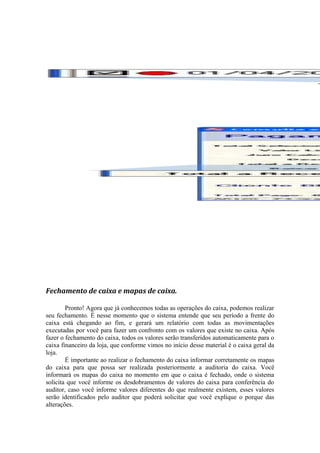 Fechamento de caixa e mapas de caixa.
Pronto! Agora que já conhecemos todas as operações do caixa, podemos realizar
seu fechamento. É nesse momento que o sistema entende que seu período a frente do
caixa está chegando ao fim, e gerará um relatório com todas as movimentações
executadas por você para fazer um confronto com os valores que existe no caixa. Após
fazer o fechamento do caixa, todos os valores serão transferidos automaticamente para o
caixa financeiro da loja, que conforme vimos no início desse material é o caixa geral da
loja.
É importante ao realizar o fechamento do caixa informar corretamente os mapas
do caixa para que possa ser realizada posteriormente a auditoria do caixa. Você
informará os mapas do caixa no momento em que o caixa é fechado, onde o sistema
solicita que você informe os desdobramentos de valores do caixa para conferência do
auditor, caso você informe valores diferentes do que realmente existem, esses valores
serão identificados pelo auditor que poderá solicitar que você explique o porque das
alterações.
 