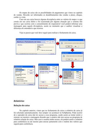 Os mapas do caixa são as possibilidades de pagamentos que vimos no capítulo
de vendas. Deverão ser informados os desdobramentos das vendas a prazo, cheque,
cartão e a vista.
Caso em seu caixa houver alguma divergência entre os valores do mapa e o que
consta em seu caixa diário e foi ocasionada por alguma situação que o sistema não
previu e que ocorreu com o consentimento do responsável você poderá informar uma
mensagem para aquela divergência, assim no momento que o auditor visualizar a
diferença ele entenderá o que ocorreu.
Veja os passos que você deve seguir para realizar o fechamento do caixa.
Relatórios
Relação do caixa
No capitulo anterior, vimos que no fechamento do caixa o relatório do caixa já
foi solicitado automaticamente. Isso sempre vai acontecer no Softpharma. Pode ocorrer
de o operador de caixa não ter acesso a esse programa, sendo assim ao tentar emitir o
sistema vai mostrar a mensagem dizendo que o usuário não tem acesso ao programa de
relatório relação do caixa. Mas caso o usuário tenha acesso, ele poderá emitir o relatório
para conferência ou até mesmo para anexar juntamente com o malote dos valores que
seguirá para conferência.
 