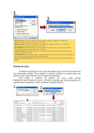 Posição de caixa
O relatório de posição de caixa serve para indicar quais caixas foram abertos em
um determinado período. Nesse relatório é possível verificar se existem caixas em
aberto e os que estão fechados com suas datas de fechamento.
Para emitir o relatório de posição do caixa, basta acessar
Relatórios>Caixa>Posição do Caixa e informar o período que deseja pesquisar, em
seguida clicar em Imprimir e vídeo, conforme a seqüência abaixo.
 