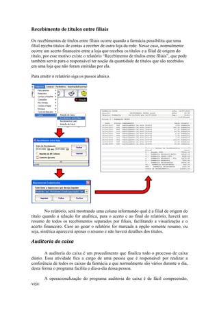 Recebimento de títulos entre filiais
Os recebimentos de títulos entre filiais ocorre quando a farmácia possibilita que uma
filial receba títulos de contas a receber de outra loja da rede. Nesse caso, normalmente
ocorre um acerto financeiro entre a loja que recebeu os títulos e a filial de origem do
título, por esse motivo existe o relatório “Recebimento de títulos entre filiais”, que pode
também servir para o responsável ter noção da quantidade de títulos que são recebidos
em uma loja que não foram emitidas por ela.
Para emitir o relatório siga os passos abaixo.
No relatório, será mostrando uma coluna informando qual é a filial de origem do
título quando a relação for analítica, para o acerto e ao final do relatório, haverá um
resumo de todos os recebimentos separados por filiais, facilitando a visualização e o
acerto financeiro. Caso ao gerar o relatório for marcada a opção somente resumo, ou
seja, sintética aparecerá apenas o resumo e não haverá detalhes dos títulos.
Auditoria do caixa
A auditoria do caixa é um procedimento que finaliza todo o processo de caixa
diário. Essa atividade fica a cargo de uma pessoa que é responsável por realizar a
conferência de todos os caixas da farmácia e que normalmente são vários durante o dia,
desta forma o programa facilita o dia-a-dia dessa pessoa.
A operacionalização do programa auditoria do caixa é de fácil compreensão,
veja:
 