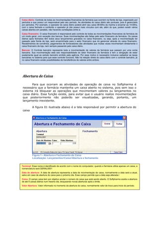 Abertura de Caixa
Para que ocorram as atividades de operação de caixa no Softpharma é
necessário que a farmácia mantenha um caixa aberto no sistema, pois sem isso o
sistema irá bloquear as operações que movimentam valores ou lançamentos no
caixa diário. Essa função existe, para evitar que o usuário realize movimentações
que posteriormente não poderão ser visualizadas, gerando, portanto, um
lançamento inexistente.
A figura 01 ilustrada abaixo é a tela responsável por permitir a abertura do
caixa
Figura 1 - Abertura e Fechamento do Caixa
Localização: Lançamentos>Caixa>Abertura e fechamento
Terminal: Esse nome é identificado de acordo com o nome do computador, quando a farmácia utiliza apenas um caixa, a
nomenclatura será GERAL0001
Data de abertura: A data de abertura representa a data de movimentação de caixa, normalmente a data será a atual,
salvo em caso de abertura do caixa para o próximo dia. Esse campo permite que a data seja alterada.l
Caixa: O campo caixa tem por objetivo anotar o número do caixa que está sendo aberto. O Softpharma aceita a abertura
de até 9 caixas diários num mesmo dia, bloqueando novas aberturas após o limite.
Valor Abertura: Valor informado no momento da abertura do caixa, normalmente valor de troco para inicio do período.
Caixa diário: Controle de todas as movimentações financeiras da farmácia que ocorrem na frente de loja, organizado por
períodos e que possui um responsável pelo seu período. As atividades do caixa diário são pontuais, pois é gerenciado
por períodos. Por exemplo, o operador do caixa diário poderá abrir seu caixa 08:00hs da manha e encerrar as 14:00hs,
com o caixa fechado e conferido o operador já não possui mais vínculos com ele, além do que, podem existir vários
caixas abertos em paralelo, não havendo correlações entre si.
Caixa financeiro: O caixa financeiro é responsável pelo controle de todas as movimentações financeiras da farmácia de
um modo geral, com exceção dos bancos. Suas movimentações são feitas pelo setor financeiro da farmácia. Os caixas
diários após fechados têm todos seus lançamentos gravados no caixa financeiro, ou seja, após a movimentação ter
passado pela frente de loja, será encaminhada para o setor financeiro que irá gerenciar através do caixa financeiro.
Recebimentos de convênios, pagamentos de fornecedores são atividades que muitas vezes movimentam diretamente o
caixa financeiro da loja, nem sempre passando pelo caixa diário.
Bancos: O Controle bancário representa toda a movimentação de valores da farmácia que passam por uma conta
bancária. Sua movimentação está sob responsabilidade do setor financeiro da farmácia e tem a obrigação de estar
exatamente igual ao extrato bancário emitido pela agência. Por esse motivo é necessário inclusive cadastrar as taxas
bancárias no sistema para que esse controle funcione. Não há relação direta do caixa diário com o controle bancário, já
no caixa financeiro existe possibilidades de transferência de valores entre ambos.
 