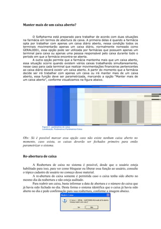 Manter mais de um caixa aberto?
O Softpharma está preparado para trabalhar de acordo com duas situações
na farmácia em termos de abertura de caixa. A primeira delas é quando a farmácia
opta por trabalhar com apenas um caixa diário aberto, nessa condição todos os
terminais movimentarão apenas um caixa diário, normalmente nomeado como
GERAL0001, essa opção pode ser utilizada por farmácias que possuem apenas um
terminal para caixa ou apenas uma pessoa responsável pelo caixa durante todo o
período em que a farmácia encontra-se aberta.
A outra opção permite que a farmácia mantenha mais que um caixa aberto,
essa situação ocorre quando existem vários caixas trabalhando simultaneamente,
nesse caso para cada terminal que realizar movimentações financeiras pertencentes
ao caixa diário deverá existir um caixa aberto. A partir do momento que a farmácia
decide ser irá trabalhar com apenas um caixa ou irá manter mais de um caixa
aberto, essa função deve ser parametrizada, marcando a opção “Manter mais de
um caixa aberto”, conforme visualizamos na figura abaixo.
Figura 2 – parâmetros do caixa
Localização: Parâmetros>Parâmetros>Caixa
Obs: Só é possível marcar essa opção caso não existe nenhum caixa aberto no
momento, caso exista, os caixas deverão ser fechados primeiro para então
parametrizar o sistema.
Re-abertura de caixa
A Reabertura de caixa no sistema é possível, desde que o usuário esteja
habilitado para isso, para ver como bloquear ou liberar essa função ao usuário, consulte
o tópico cadastro de usuário no começo desse material.
A re-abertura do caixa somente é permitida caso o caixa tenha sido aberto no
mesmo dia da reabertura e não esteja auditado.
Para reabrir um caixa, basta informar a data de abertura e o número do caixa que
já havia sido fechado no dia. Desta forma o sistema identifica que o caixa já havia sido
aberto no dia e pede confirmação para sua reabertura, conforme a imagem abaixo.
 