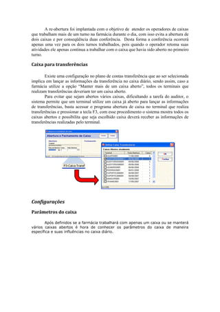 A re-abertura foi implantada com o objetivo de atender os operadores de caixas
que trabalham mais de um turno na farmácia durante o dia, com isso evita a abertura de
dois caixas e por conseqüência duas conferência. Desta forma a conferência ocorrerá
apenas uma vez para os dois turnos trabalhados, pois quando o operador retoma suas
atividades ele apenas continua a trabalhar com o caixa que havia sido aberto no primeiro
turno.
Caixa para transferências
Existe uma configuração no plano de contas transferência que ao ser selecionada
implica em lançar as informações da transferência no caixa diário, sendo assim, caso a
farmácia utilize a opção “Manter mais de um caixa aberto”, todos os terminais que
realizam transferências deveriam ter um caixa aberto.
Para evitar que sejam abertos vários caixas, dificultando a tarefa do auditor, o
sistema permite que um terminal utilize um caixa já aberto para lançar as informações
de transferências, basta acessar o programa abertura de caixa no terminal que realiza
transferências e pressionar a tecla F3, com esse procedimento o sistema mostra todos os
caixas abertos e possibilita que seja escolhido caixa deverá receber as informações de
transferências realizadas pelo terminal.
Configurações
Parâmetros do caixa
Após definidos se a farmácia trabalhará com apenas um caixa ou se manterá
vários caixas abertos é hora de conhecer os parâmetros do caixa de maneira
específica e suas influências no caixa diário.
 