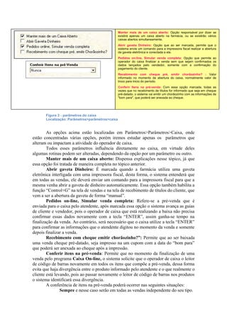 Figura 3 – parâmetros do caixa
Localização: Parâmetros>parâmetros>caixa
As opções acima estão localizadas em Parâmetros>Parâmetros>Caixa, onde
estão concentradas várias opções, porém iremos estudar apenas os parâmetros que
alteram ou impactam a atividade do operador de caixa.
Todos esses parâmetros influência diretamente no caixa, em virtude deles
algumas rotinas podem ser alteradas, dependendo da opção por um parâmetro ou outro.
Manter mais de um caixa aberto: Dispensa explicações nesse tópico, já que
essa opção foi tratada de maneira completa no tópico anterior.
Abrir gaveta Dinheiro: É marcada quando a farmácia utiliza uma gaveta
eletrônica interligada com uma impressora fiscal, desta forma, o sistema entenderá que
em todas as vendas, ele deverá enviar um comando para a impressora fiscal para que a
mesma venha abrir a gaveta de dinheiro automaticamente. Essa opção também habilita a
função “Control+G” na tela de vendas e na tela de recebimento de títulos do cliente, que
vem a ser a abertura da gaveta de forma “manual”.
Pedidos on-line, Simular venda completa: Refere-se a pré-venda que é
enviada para o caixa pelo atendente, após marcada essa opção o sistema avança as guias
de cliente e vendedor, pois o operador de caixa que está realizando a baixa não precisa
confirmar essas dados novamente com a tecla “ENTER”, assim ganha-se tempo na
finalização da venda. Ao contrário, será necessário que o caixa utilize a tecla “ENTER”
para confirmar as informações que o atendente digitou no momento da venda e somente
depois finalizar a venda.
Recebimento com cheque emitir chorãozinho?”: Permite que ao ser baixada
uma venda cheque pré-datado, seja impresso na um cupom com a data do “bom para”
que poderá ser anexada ao cheque após a impressão.
Conferir itens na pré-venda: Permite que no momento da finalização de uma
venda pelo programa Caixa On-line, o sistema solicite que o operador de caixa o leitor
de código de barras novamente em todos os itens que compõe a pré-venda, dessa forma
evita que haja divergência entre o produto informado pelo atendente e o que realmente o
cliente está levando, pois ao passar novamente o leitor de código de barras nos produtos
o sistema identificará essa divergência.
A conferência de itens na pré-venda poderá ocorrer nas seguintes situações:
Sempre e nesse caso serão em todas as vendas independente do seu tipo.
Manter mais de um caixa aberto: Opção responsável por dizer se
existirá apenas um caixa aberto na farmácia, ou se existirão vários
caixas abertos simultaneamente.
Abrir gaveta Dinheiro: Opção que ao ser marcada, permite que o
sistema envie um comando para a impressora fiscal realizar a abertura
da gaveta eletrônica e conectada a ela.
Pedidos on-line, Simular venda completa: Opção que permite ao
operador do caixa finalizar a venda sem que sejam confirmados os
dados lançados pelo vendedor, somente com a confirmação do
pagamento do cliente.
Recebimento com cheque pré, emitir chorãozinho? : Valor
informado no momento da abertura do caixa, normalmente valor de
troco para inicio do período.
Conferir Itens na pré-venda: Com essa opção marcada, todas as
vezes que no recebimento de títulos for informado que seja em cheque
pré-datado, o sistema vai emitir um chorãozinho com as informações de
"bom para", que poderá ser anexada ao cheque.
 