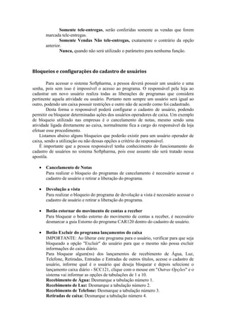 Somente tele-entregas, serão conferidas somente as vendas que forem
marcada tele-entregas.
Somente Vendas Não tele-entregas, exatamente o contrário da opção
anterior.
Nunca, quando não será utilizado o parâmetro para nenhuma função.
Bloqueios e configurações do cadastro de usuários
Para acessar o sistema Softpharma, a pessoa deverá possuir um usuário e uma
senha, pois sem isso é impossível o acesso ao programa. O responsável pela loja ao
cadastrar um novo usuário realiza todas as liberações de programas que considera
pertinente aquela atividade ou usuário. Portanto nem sempre um usuário será igual ao
outro, podendo um caixa possuir restrições e outro não de acordo como foi cadastrado.
Desta forma o responsável poderá configurar o cadastro de usuário, podendo
permitir ou bloquear determinadas ações dos usuários operadores de caixa. Um exemplo
de bloqueio utilizado nas empresas é o cancelamento de notas, mesmo sendo uma
atividade ligada diretamente ao caixa, normalmente fica a cargo do responsável da loja
efetuar esse procedimento.
Listamos abaixo alguns bloqueios que poderão existir para um usuário operador de
caixa, sendo a utilização ou não dessas opções a critério do responsável.
É importante que a pessoa responsável tenha conhecimento do funcionamento do
cadastro de usuários no sistema Softpharma, pois esse assunto não será tratado nessa
apostila.
• Cancelamento de Notas
Para realizar o bloqueio do programas de cancelamento é necessário acessar o
cadastro de usuário e retirar a liberação do programa.
• Devolução a vista
Para realizar o bloqueio do programa de devolução a vista é necessário acessar o
cadastro de usuário e retirar a liberação do programa.
• Botão estornar do movimento de contas a receber
Para bloquear o botão estorno do movimento de contas a receber, é necessário
desmarcar a guia Estorno do programa CAR120 dentro do cadastro de usuário.
• Botão Excluir do programa lançamentos do caixa
IMPORTANTE: Ao liberar este programa para o usuário, verificar para que seja
bloqueado a opção "Excluir" do usuário para que o mesmo não possa excluir
informações do caixa diário.
Para bloquear algum(ns) dos lançamentos de recebimento de Água, Luz,
Telefone, Retiradas, Entradas e Entradas de outros títulos, acesse o cadastro de
usuário, informe qual é o usuário que deseja bloquear e depois selecione o
lançamento caixa diário - SCC121, clique com o mouse em "Outras Opções" e o
sistema vai informar as opções de tabulações de 1 a 10.
Recebimento de Água: Desmarque a tabulação número 1.
Recebimento de Luz: Desmarque a tabulação número 2.
Recebimento de Telefone: Desmarque a tabulação número 3.
Retiradas de caixa: Desmarque a tabulação número 4.
 