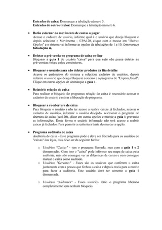 Entradas de caixa: Desmarque a tabulação número 5.
Entradas de outros títulos: Desmarque a tabulação número 6.
• Botão estornar do movimento de contas a pagar
Acesse o cadastro de usuário, informe qual é o usuário que deseja bloquear e
depois selecione o Movimento – CPA120, clique com o mouse em "Outras
Opções" e o sistema vai informar as opções de tabulações de 1 a 10. Desmarque
tabulação 4.
• Deletar a pré-venda no programa de caixa on-line
Bloquear a guia 1 do usuário "caixa" para que este não possa deletar as
pré-vendas feitas pelos vendedores.
• Bloquear o usuário para não deletar produtos da fita detalhe
Acesse os parâmetros do sistema e seleciona cadastro de usuários, depois
informe o usuário que deseja bloquear o acesso e o programa de "Cupom fiscal".
Clique em outras opções de desmarque a guia 1.
• Relatório relação do caixa
Para realizar o bloqueio do programas relação do caixa é necessário acessar o
cadastro de usuário e retirar a liberação do programa.
• Bloquear a re-abertura de caixa
Para bloquear o usuário a não ter acesso a reabrir caixas já fechados, acessar o
cadastro de usuários, informar o usuário desejado, selecionar o programa de
abertura de caixa (scc120), clicar em outras opções e marcar a guia 1 gravando
as informações. Desta forma o usuário informado não terá acesso a reabrir
caixas já fechados. Para permitir a reabertura basta desmarcar a opção.
• Programa auditoria de caixa
Auditoria de caixa - Este programa pode e deve ser liberado para os usuários de
"caixas" das lojas, mas deve ser da seguinte forma:
o Usuários "Caixas" - tem o programa liberado, mas com a guia 1 e 2
desmarcadas. Com isso o "caixa" pode informar seu mapa de caixa pela
auditoria, mas não consegue ver as diferenças de caixas e nem consegue
marcar o caixa como auditado.
o Usuários "Gerentes" - Esses são os usuários que conferem o caixa
juntamente com a pessoa que fechou o caixa e depois envia para a matriz
para fazer a auditoria. Este usuário deve ter somente a guia 1
desmarcada.
o Usuários "Auditores" - Esses usuários terão o programa liberado
completamente sem nenhum bloqueio.
 