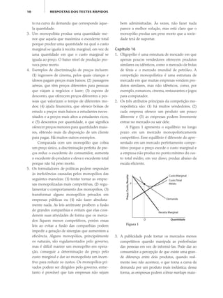 10 RESPOSTAS DOS TESTES RÁPIDOS
to na curva da demanda que corresponde àque-
la quantidade.
3. Um monopolista produz uma quantidade me-
nor que aquela que maximiza o excedente total
porque produz uma quantidade na qual o custo
marginal se iguala à receita marginal, em vez de
uma quantidade em que o custo marginal se
iguala ao preço. O baixo nível de produção pro-
voca peso morto.
4. Exemplos de discriminação de preços incluem:
(1) ingressos de cinema, pelos quais crianças e
idosos pagam preços mais baixos; (2) passagens
aéreas, que têm preços diferentes para pessoas
que viajam a negócios e lazer; (3) cupons de
desconto, que oferecem preços diferentes a pes-
soas que valorizam o tempo de diferentes mo-
dos; (4) ajuda financeira, que oferece bolsas de
estudo a preços mais baixos a estudantes neces-
sitados e a preços mais altos a estudantes ricos;
e (5) descontos por quantidade, o que significa
oferecer preços menores para quantidades maio-
res, obtendo mais da disposição de um cliente
para pagar. Há muitos outros exemplos.
Comparada com um monopólio que cobra
um preço único, a discriminação perfeita de pre-
ços reduz o excedente do consumidor, aumenta
o excedente do produtor e eleva o excedente total
porque não há peso morto.
5. Os formuladores de políticas podem responder
às ineficiências causadas pelos monopólios das
seguintes maneiras: (1) tentar tornar as empre-
sas monopolizadas mais competitivas, (2) regu-
lamentar o comportamento dos monopólios, (3)
transformar alguns monopólios privados em
empresas públicas ou (4) não fazer absoluta-
mente nada. As leis antitruste proíbem a fusão
de grandes companhias e evitam que elas coor-
denem suas atividades de forma que os merca-
dos fiquem menos competitivos, porém essas
leis ao evitar a fusão das companhias podem
impedir a geração de sinergias que aumentem a
eficiência. Alguns monopólios, principalmente
os naturais, são regulamentados pelo governo,
mas é difícil manter um monopólio em opera-
ção, conseguir a determinação do preço pelo
custo marginal e dar ao monopolista um incen-
tivo para reduzir os custos. Os monopólios pri-
vados podem ser dirigidos pelo governo, entre-
tanto é provável que tais empresas não sejam
bem administradas. Às vezes, não fazer nada
parece a melhor solução, mas está claro que o
monopólio produz um peso morto que a socie-
dade terá de suportar.
Capítulo 16
1. Oligopólio é uma estrutura de mercado em que
apenas poucos vendedores oferecem produtos
similares ou idênticos, como o mercado de bolas
de tênis e o mercado mundial de petróleo. A
competição monopolística é uma estrutura de
mercado em que muitas empresas vendem pro-
dutos similares, mas não idênticos, como, por
exemplo, romances, cinema, restaurantes e jogos
para computador.
2. Os três atributos principais da competição mo-
nopolística são: (1) há muitos vendedores, (2)
cada empresa oferece um produto um pouco
diferente e (3) as empresas podem livremente
entrar no mercado ou sair dele.
A Figura 1 apresenta o equilíbrio no longo
prazo em um mercado monopolisticamente
competitivo. Esse equilíbrio é diferente do apre-
sentado em um mercado perfeitamente compe-
titivo porque o preço excede o custo marginal e
a empresa não produz no ponto mínimo do cus-
to total médio, em vez disso, produz abaixo da
escala eficiente.
3. A publicidade pode tornar os mercados menos
competitivos quando manipula as preferências
das pessoas em vez de informá-las. Pode dar ao
consumidor a percepção de que existe uma gran-
de diferença entre dois produtos, quando real-
mente isso não acontece, o que torna a curva da
demanda por um produto mais inelástica; dessa
forma, as empresas podem cobrar markups maio-
Preço,Custo,Receita
Quantidade
Demanda
Receita Marginal
Q
P
Custo Marginal
Custo Total
Médio
Figura 1
eco_39-Resposta dos testes.indd 10eco_39-Resposta dos testes.indd 10 09.11.09 10:47:4309.11.09 10:47:43
 